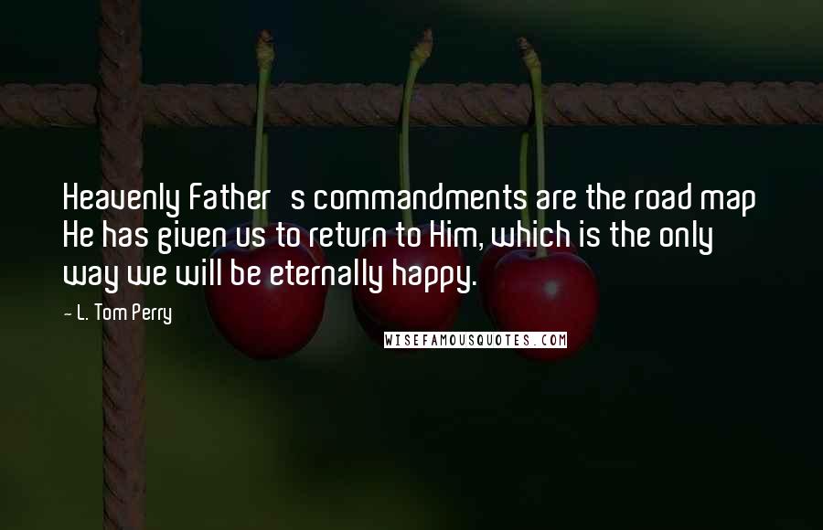 L. Tom Perry Quotes: Heavenly Father's commandments are the road map He has given us to return to Him, which is the only way we will be eternally happy.