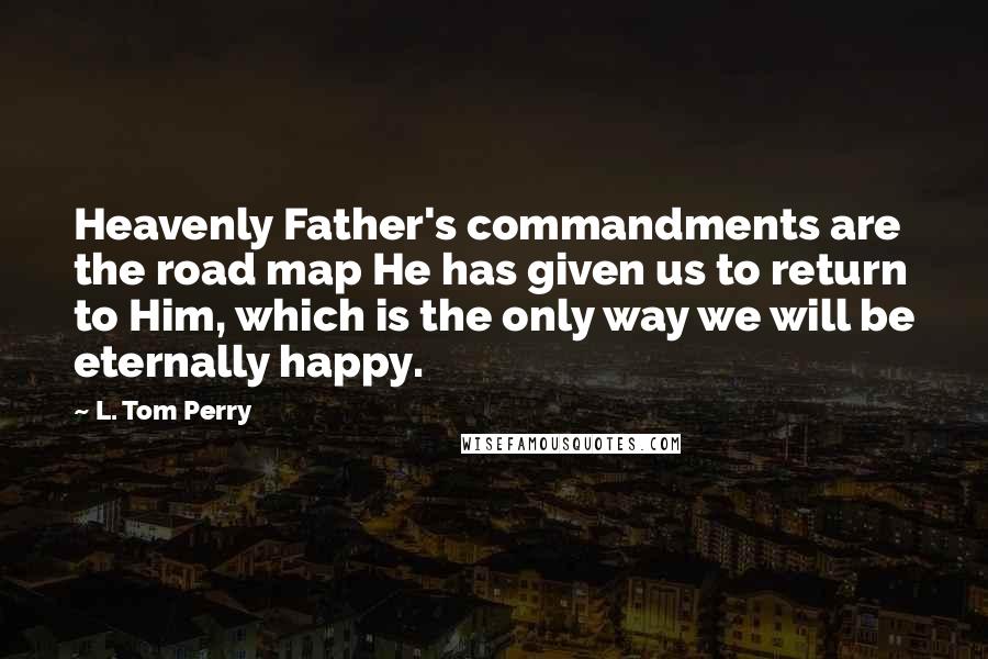 L. Tom Perry Quotes: Heavenly Father's commandments are the road map He has given us to return to Him, which is the only way we will be eternally happy.