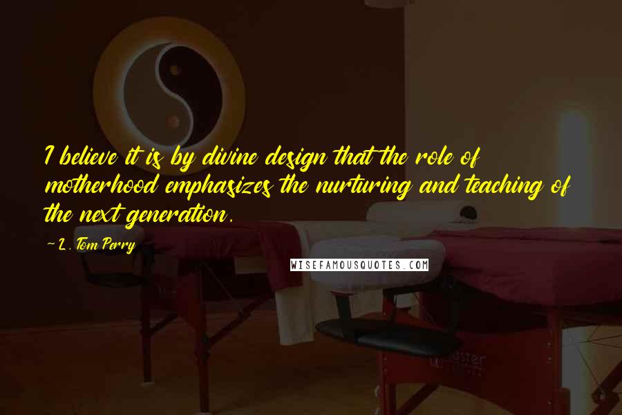 L. Tom Perry Quotes: I believe it is by divine design that the role of motherhood emphasizes the nurturing and teaching of the next generation.