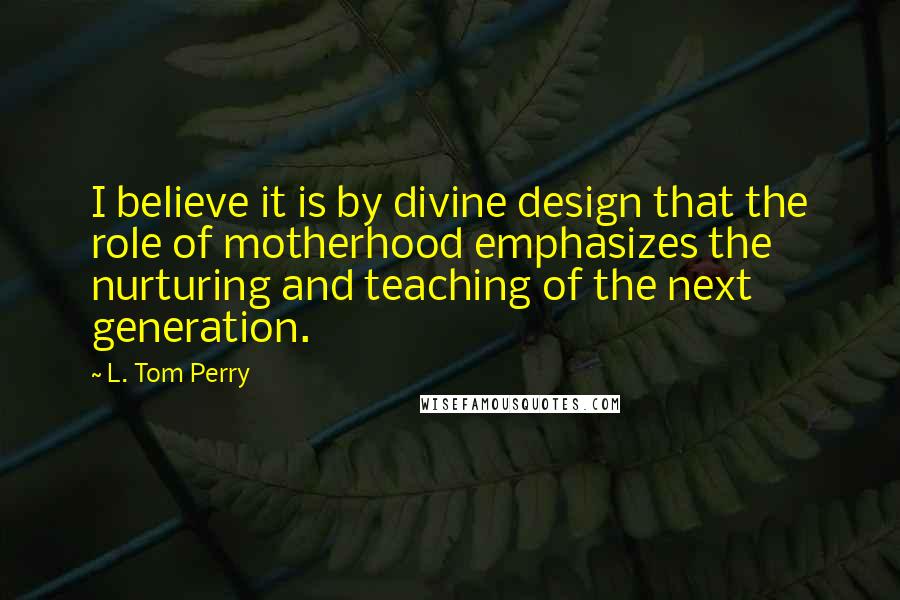 L. Tom Perry Quotes: I believe it is by divine design that the role of motherhood emphasizes the nurturing and teaching of the next generation.