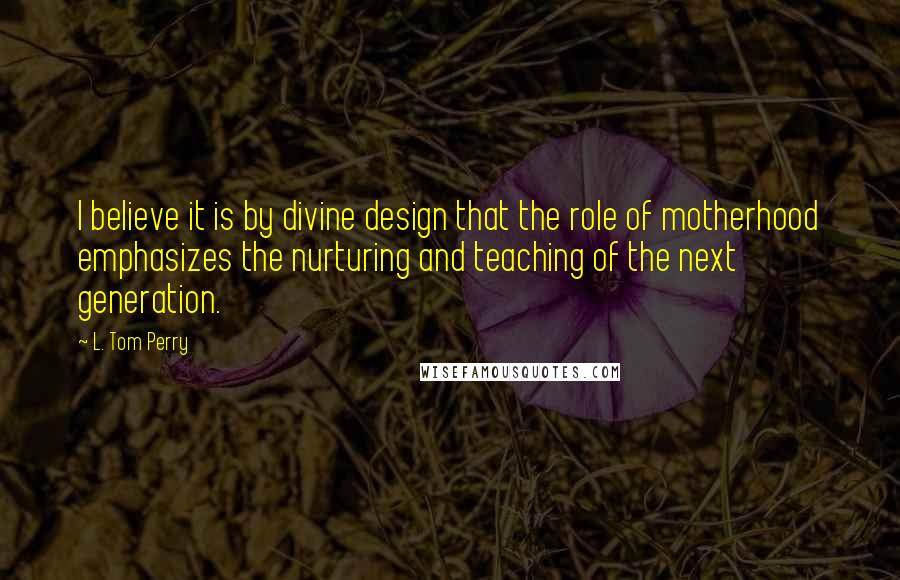 L. Tom Perry Quotes: I believe it is by divine design that the role of motherhood emphasizes the nurturing and teaching of the next generation.