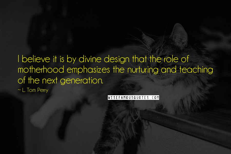 L. Tom Perry Quotes: I believe it is by divine design that the role of motherhood emphasizes the nurturing and teaching of the next generation.