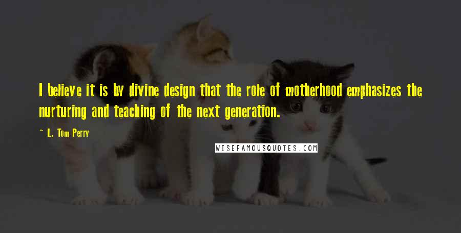 L. Tom Perry Quotes: I believe it is by divine design that the role of motherhood emphasizes the nurturing and teaching of the next generation.