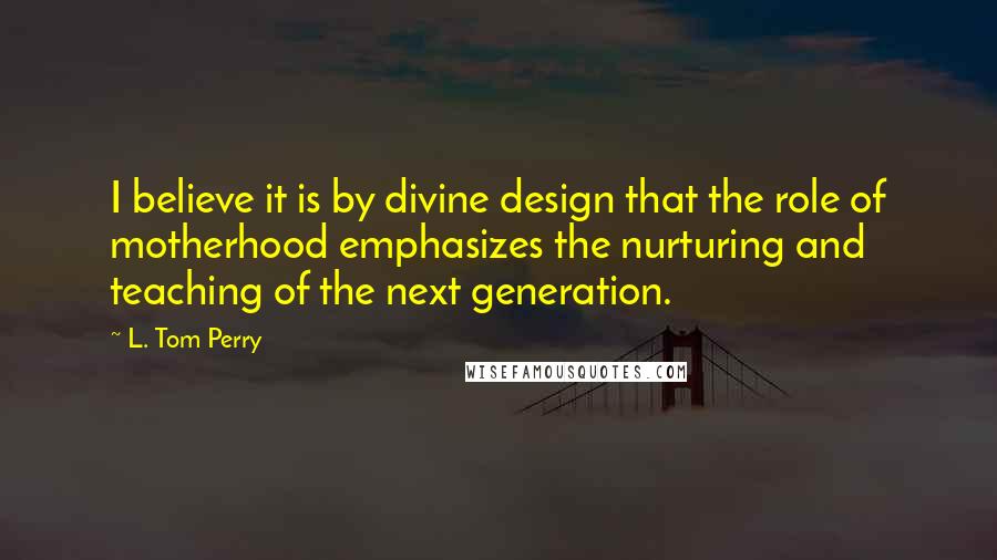 L. Tom Perry Quotes: I believe it is by divine design that the role of motherhood emphasizes the nurturing and teaching of the next generation.