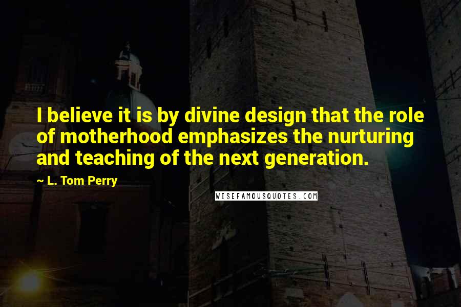 L. Tom Perry Quotes: I believe it is by divine design that the role of motherhood emphasizes the nurturing and teaching of the next generation.