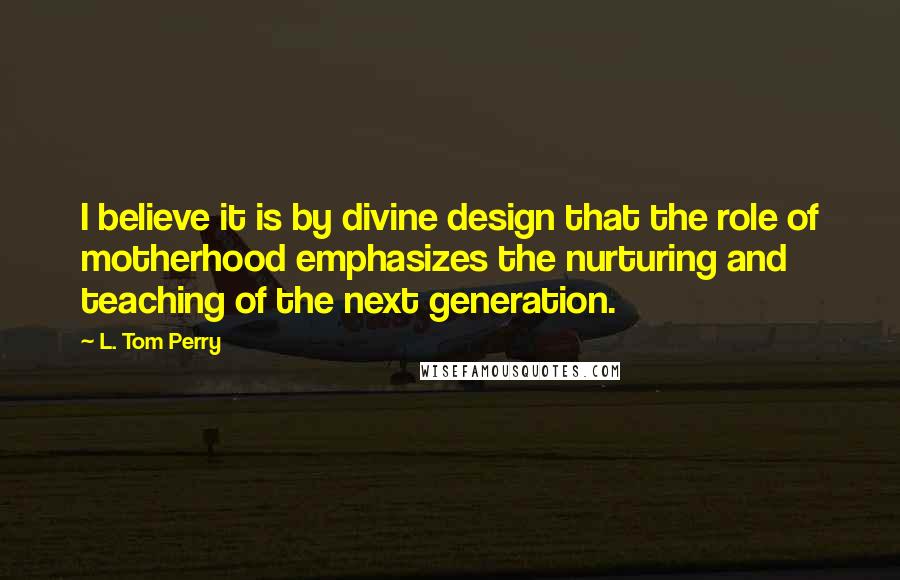 L. Tom Perry Quotes: I believe it is by divine design that the role of motherhood emphasizes the nurturing and teaching of the next generation.