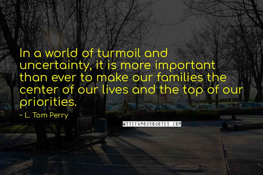 L. Tom Perry Quotes: In a world of turmoil and uncertainty, it is more important than ever to make our families the center of our lives and the top of our priorities.