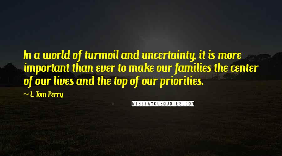 L. Tom Perry Quotes: In a world of turmoil and uncertainty, it is more important than ever to make our families the center of our lives and the top of our priorities.