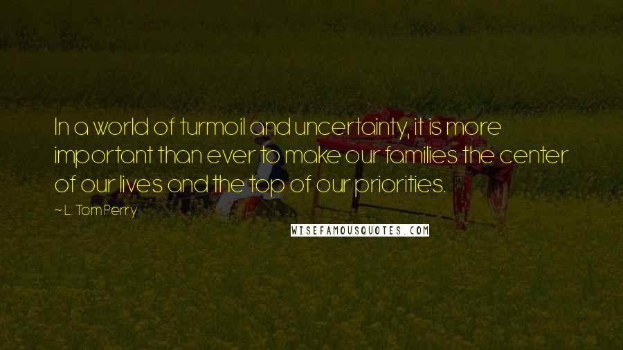 L. Tom Perry Quotes: In a world of turmoil and uncertainty, it is more important than ever to make our families the center of our lives and the top of our priorities.