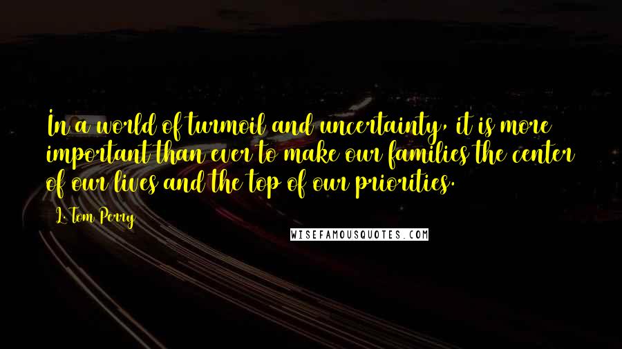 L. Tom Perry Quotes: In a world of turmoil and uncertainty, it is more important than ever to make our families the center of our lives and the top of our priorities.