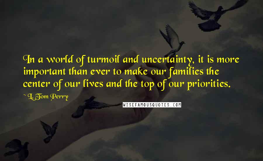 L. Tom Perry Quotes: In a world of turmoil and uncertainty, it is more important than ever to make our families the center of our lives and the top of our priorities.