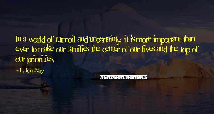 L. Tom Perry Quotes: In a world of turmoil and uncertainty, it is more important than ever to make our families the center of our lives and the top of our priorities.