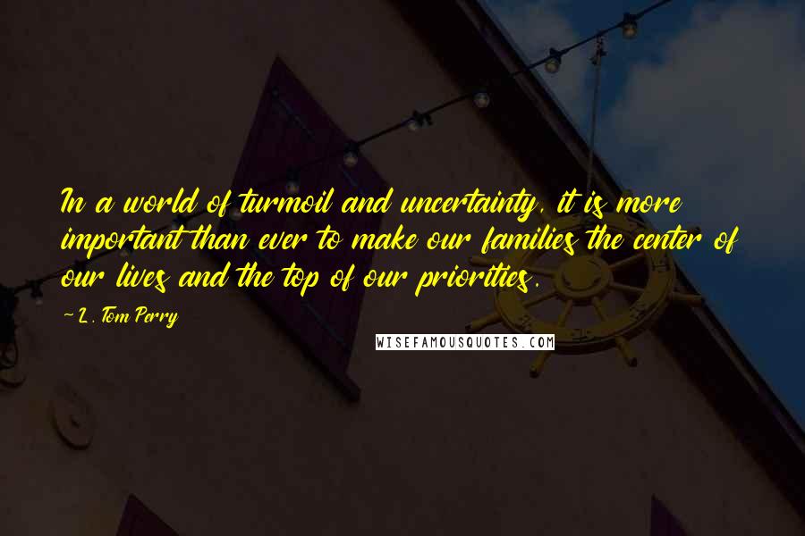 L. Tom Perry Quotes: In a world of turmoil and uncertainty, it is more important than ever to make our families the center of our lives and the top of our priorities.