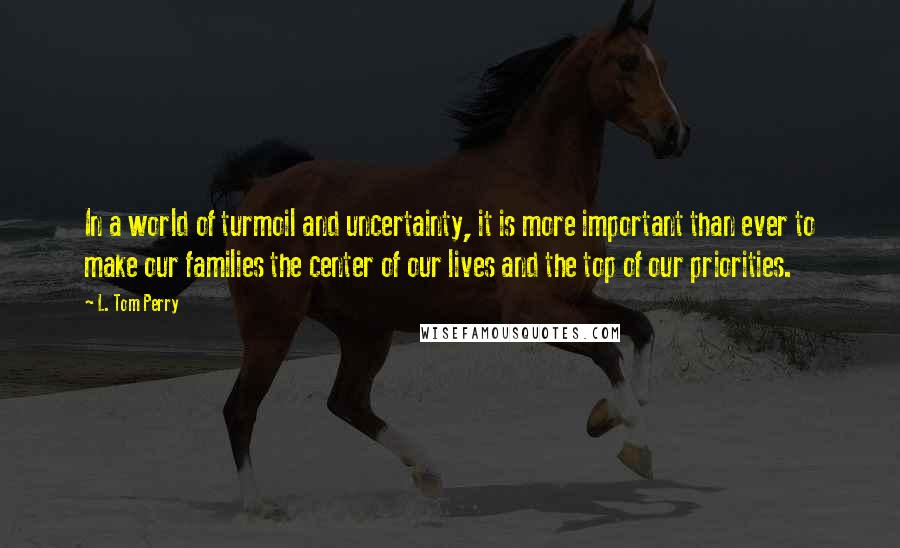 L. Tom Perry Quotes: In a world of turmoil and uncertainty, it is more important than ever to make our families the center of our lives and the top of our priorities.