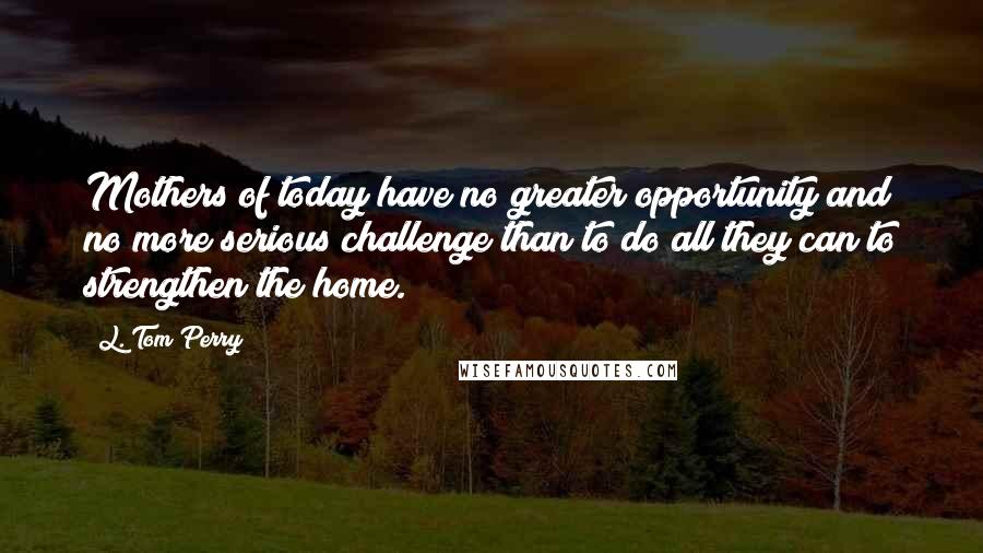 L. Tom Perry Quotes: Mothers of today have no greater opportunity and no more serious challenge than to do all they can to strengthen the home.