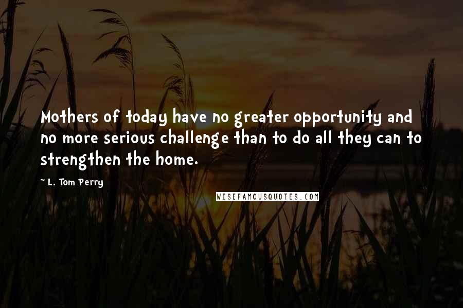 L. Tom Perry Quotes: Mothers of today have no greater opportunity and no more serious challenge than to do all they can to strengthen the home.