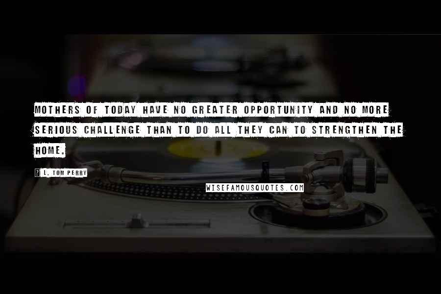 L. Tom Perry Quotes: Mothers of today have no greater opportunity and no more serious challenge than to do all they can to strengthen the home.