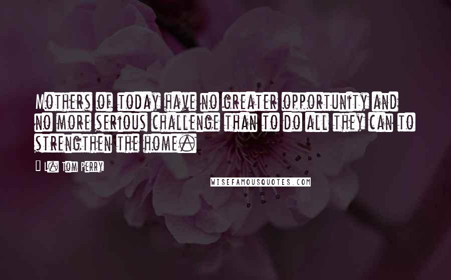 L. Tom Perry Quotes: Mothers of today have no greater opportunity and no more serious challenge than to do all they can to strengthen the home.