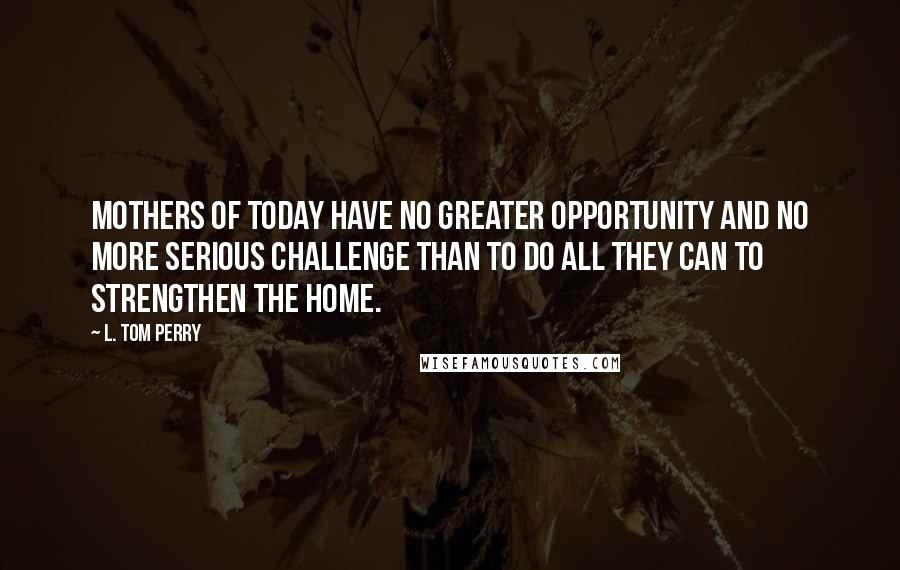 L. Tom Perry Quotes: Mothers of today have no greater opportunity and no more serious challenge than to do all they can to strengthen the home.