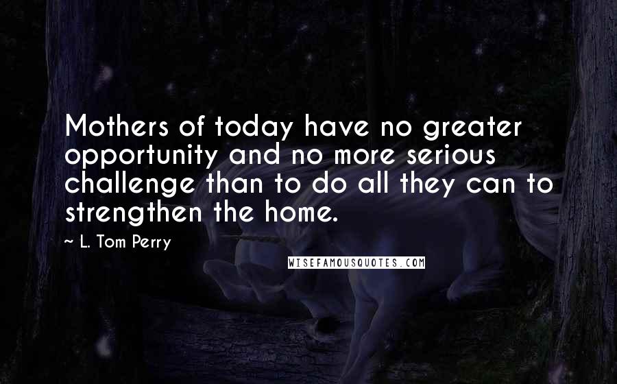 L. Tom Perry Quotes: Mothers of today have no greater opportunity and no more serious challenge than to do all they can to strengthen the home.