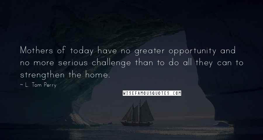 L. Tom Perry Quotes: Mothers of today have no greater opportunity and no more serious challenge than to do all they can to strengthen the home.