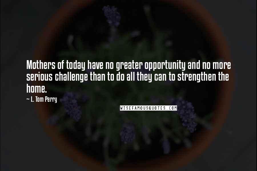 L. Tom Perry Quotes: Mothers of today have no greater opportunity and no more serious challenge than to do all they can to strengthen the home.