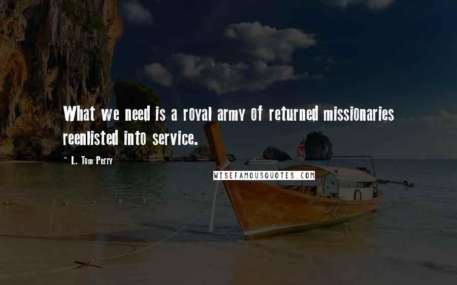L. Tom Perry Quotes: What we need is a royal army of returned missionaries reenlisted into service.