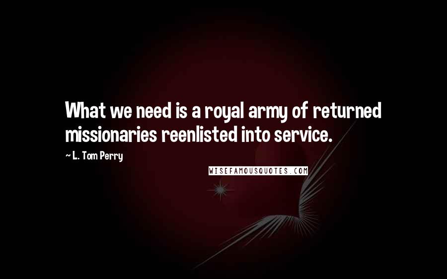 L. Tom Perry Quotes: What we need is a royal army of returned missionaries reenlisted into service.