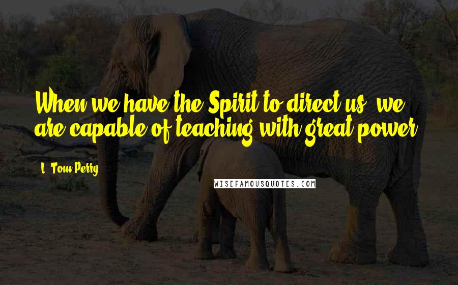 L. Tom Perry Quotes: When we have the Spirit to direct us, we are capable of teaching with great power.