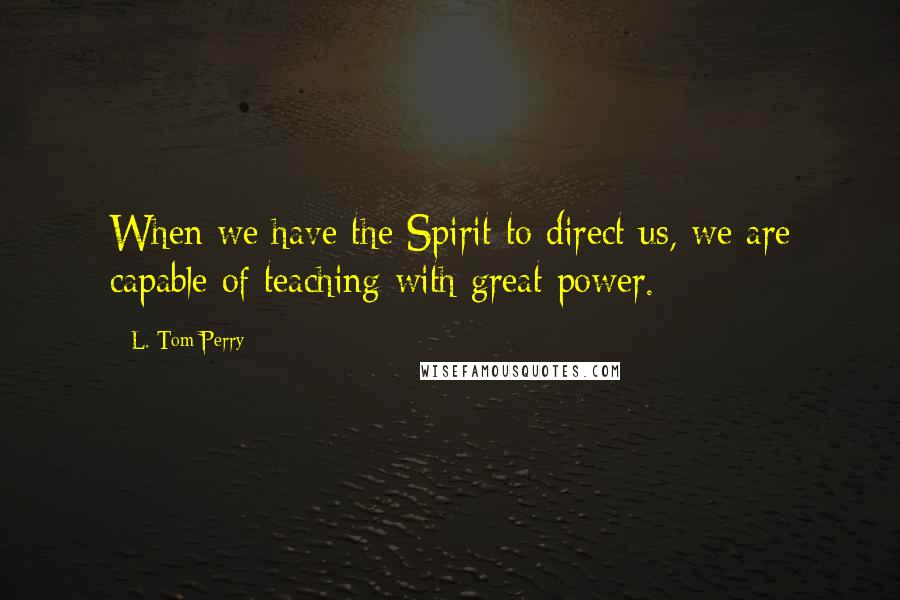 L. Tom Perry Quotes: When we have the Spirit to direct us, we are capable of teaching with great power.