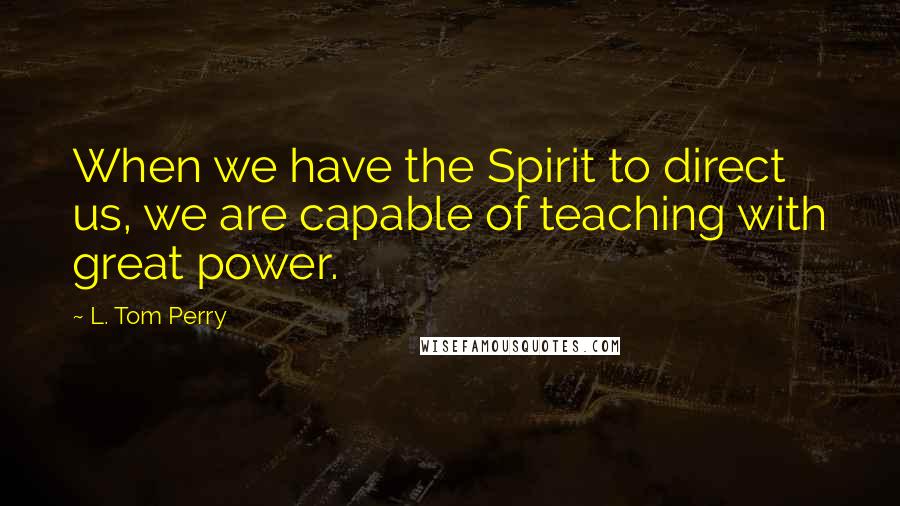 L. Tom Perry Quotes: When we have the Spirit to direct us, we are capable of teaching with great power.