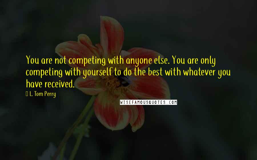 L. Tom Perry Quotes: You are not competing with anyone else. You are only competing with yourself to do the best with whatever you have received.