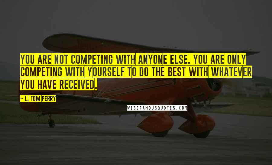 L. Tom Perry Quotes: You are not competing with anyone else. You are only competing with yourself to do the best with whatever you have received.