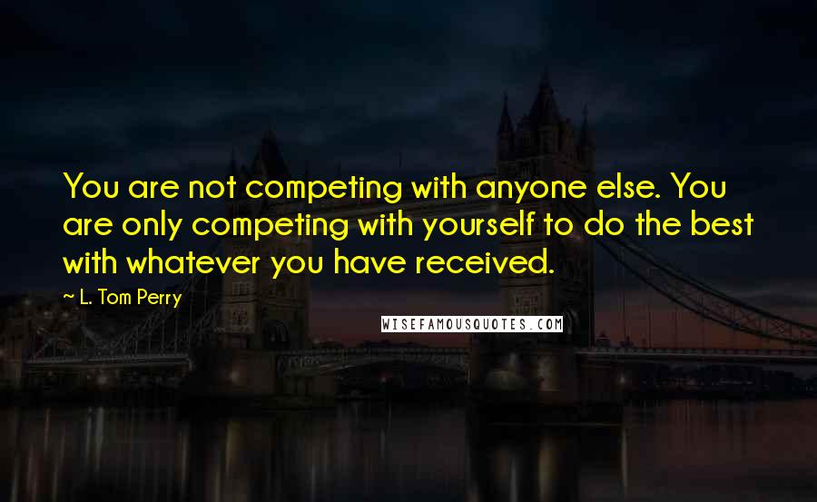 L. Tom Perry Quotes: You are not competing with anyone else. You are only competing with yourself to do the best with whatever you have received.