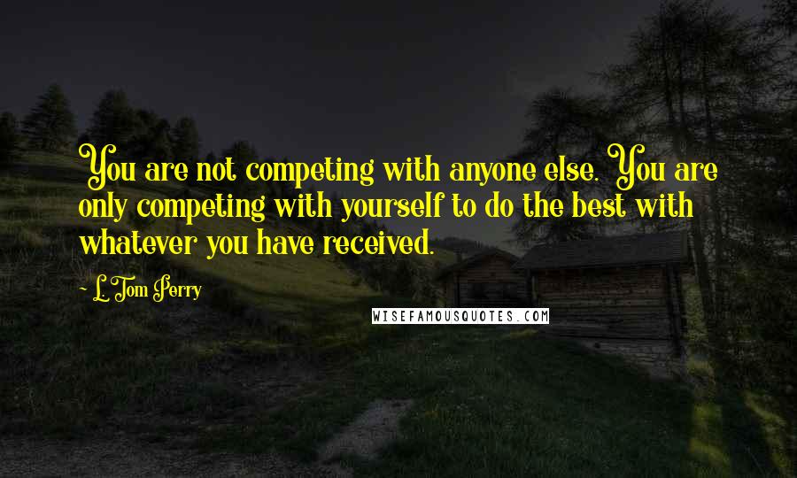 L. Tom Perry Quotes: You are not competing with anyone else. You are only competing with yourself to do the best with whatever you have received.