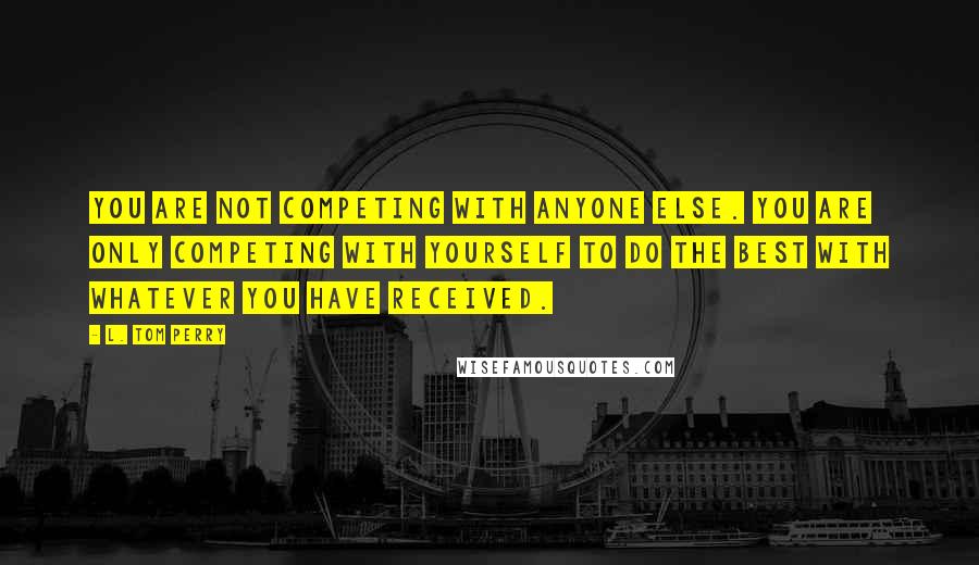 L. Tom Perry Quotes: You are not competing with anyone else. You are only competing with yourself to do the best with whatever you have received.