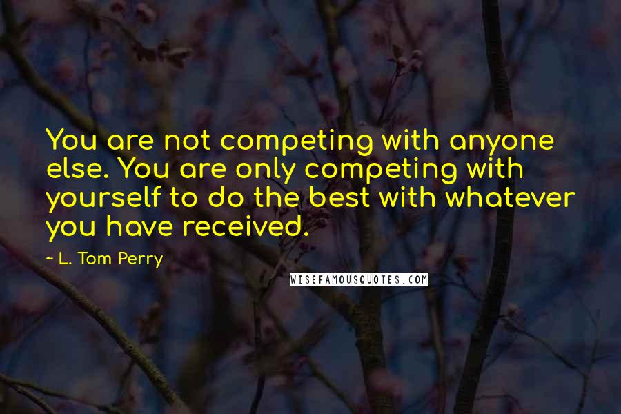 L. Tom Perry Quotes: You are not competing with anyone else. You are only competing with yourself to do the best with whatever you have received.