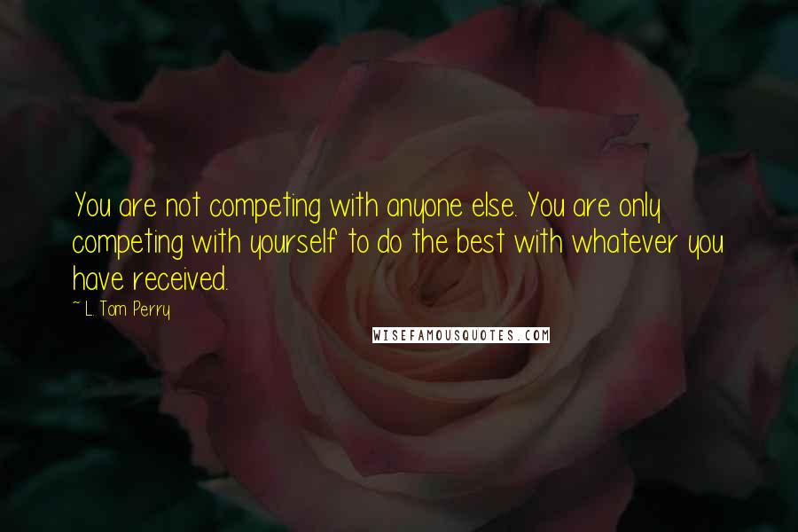 L. Tom Perry Quotes: You are not competing with anyone else. You are only competing with yourself to do the best with whatever you have received.