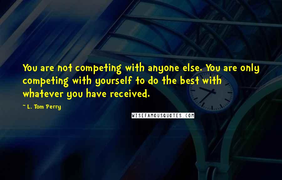 L. Tom Perry Quotes: You are not competing with anyone else. You are only competing with yourself to do the best with whatever you have received.