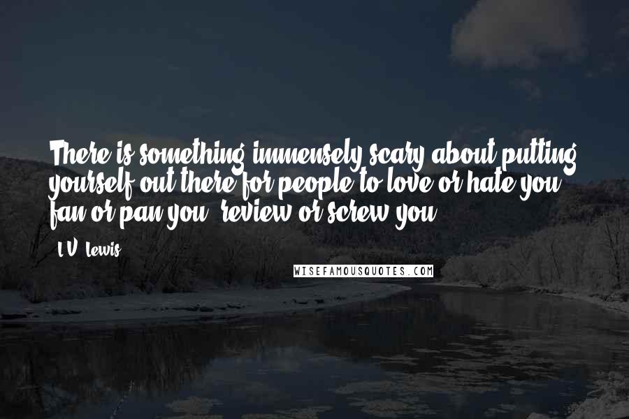 L.V. Lewis Quotes: There is something immensely scary about putting yourself out there for people to love or hate you, fan or pan you, review or screw you.