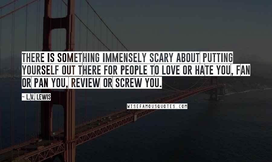 L.V. Lewis Quotes: There is something immensely scary about putting yourself out there for people to love or hate you, fan or pan you, review or screw you.