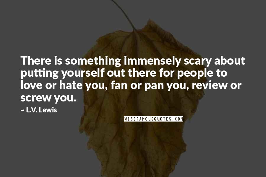 L.V. Lewis Quotes: There is something immensely scary about putting yourself out there for people to love or hate you, fan or pan you, review or screw you.