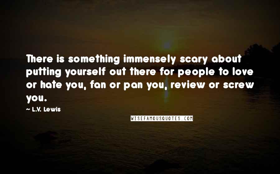 L.V. Lewis Quotes: There is something immensely scary about putting yourself out there for people to love or hate you, fan or pan you, review or screw you.