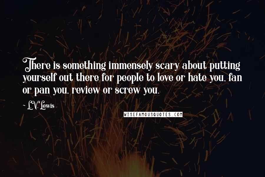 L.V. Lewis Quotes: There is something immensely scary about putting yourself out there for people to love or hate you, fan or pan you, review or screw you.
