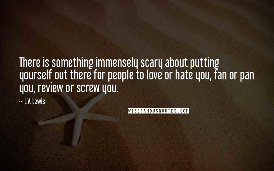 L.V. Lewis Quotes: There is something immensely scary about putting yourself out there for people to love or hate you, fan or pan you, review or screw you.