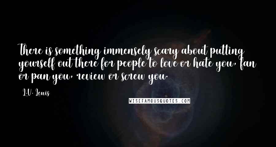 L.V. Lewis Quotes: There is something immensely scary about putting yourself out there for people to love or hate you, fan or pan you, review or screw you.
