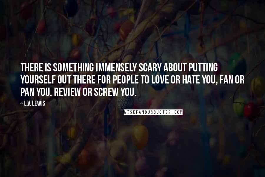 L.V. Lewis Quotes: There is something immensely scary about putting yourself out there for people to love or hate you, fan or pan you, review or screw you.