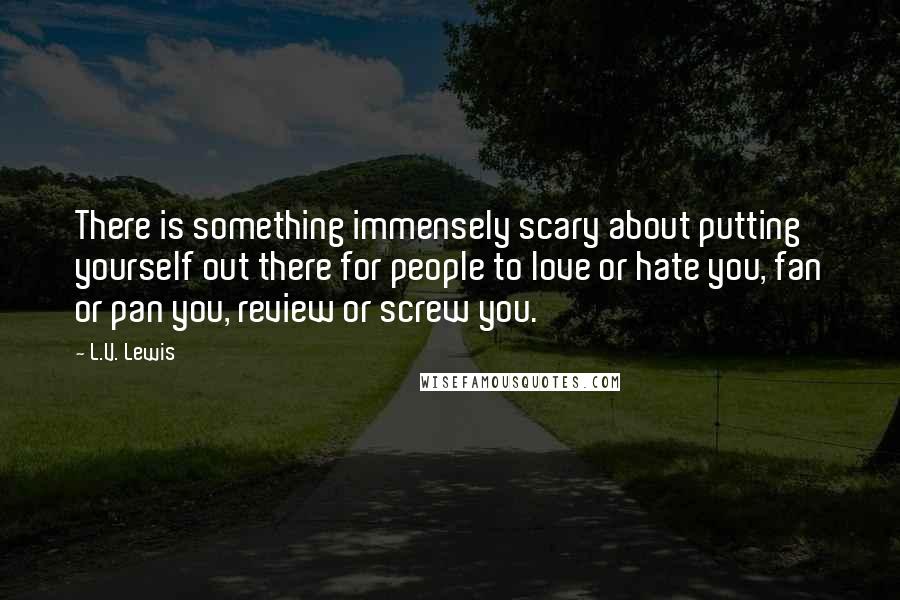 L.V. Lewis Quotes: There is something immensely scary about putting yourself out there for people to love or hate you, fan or pan you, review or screw you.