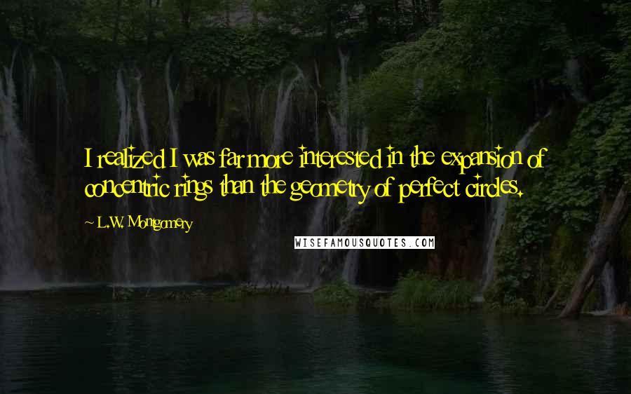 L.W. Montgomery Quotes: I realized I was far more interested in the expansion of concentric rings than the geometry of perfect circles.