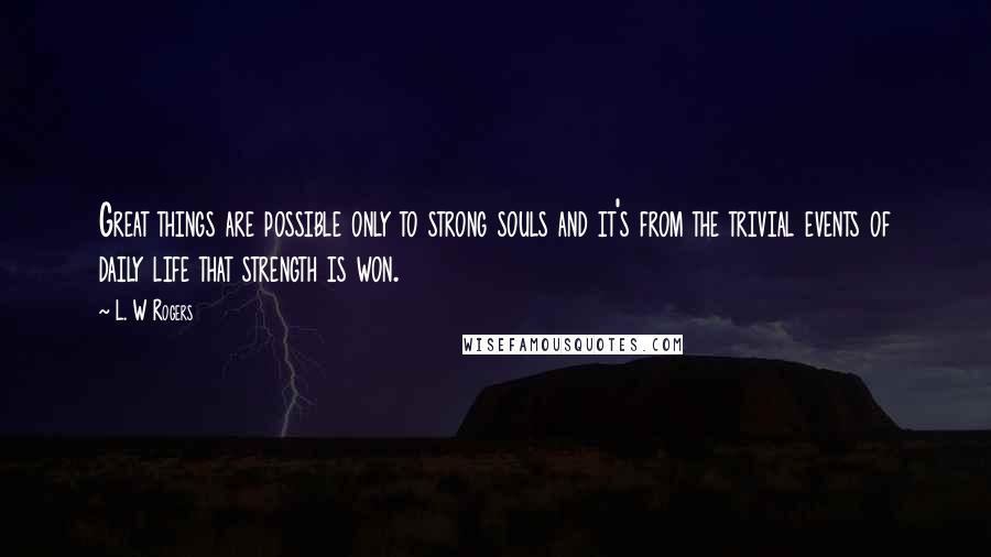 L. W Rogers Quotes: Great things are possible only to strong souls and it's from the trivial events of daily life that strength is won.